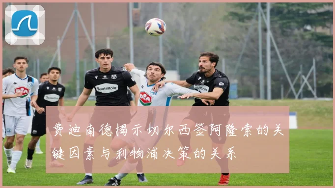 费迪南德揭示切尔西签阿隆索的关键因素与利物浦决策的关系