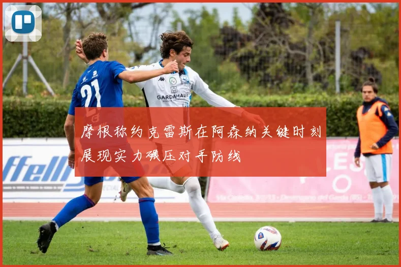 摩根称约克雷斯在阿森纳关键时刻展现实力碾压对手防线
