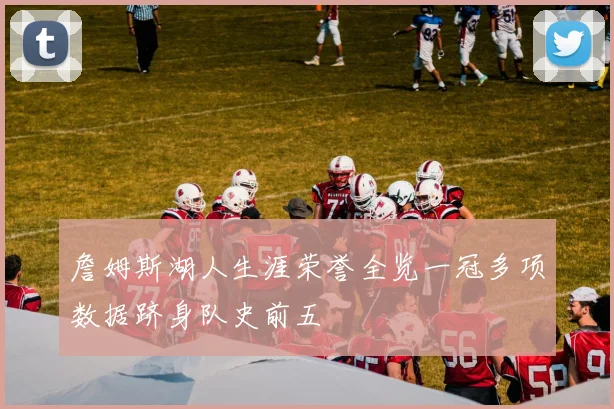 詹姆斯湖人生涯荣誉全览一冠多项数据跻身队史前五