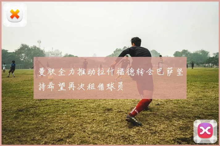 曼联全力推动拉什福德转会巴萨坚持希望再次租借球员