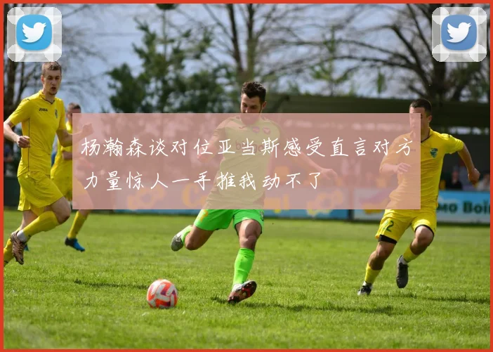 杨瀚森谈对位亚当斯感受直言对方力量惊人一手推我动不了