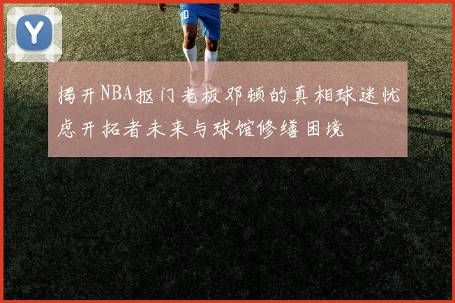 揭开NBA抠门老板邓顿的真相球迷忧虑开拓者未来与球馆修缮困境