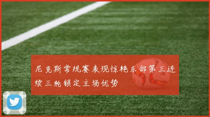 尼克斯常规赛表现惊艳东部第三连续三轮锁定主场优势