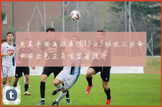 克莱半场高效表现15分5助攻三分命中率出色正负值显著提升