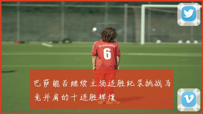 巴萨能否继续主场连胜纪录挑战马竞并肩的十连胜辉煌