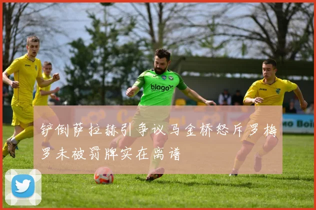 铲倒萨拉赫引争议马金桥怒斥罗梅罗未被罚牌实在离谱
