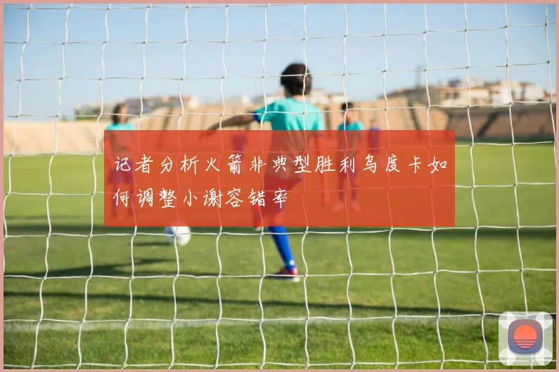 记者分析火箭非典型胜利乌度卡如何调整小谢容错率