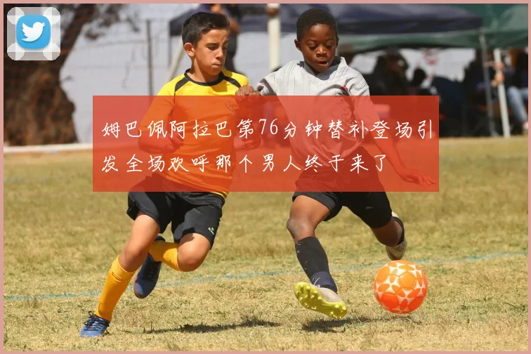 姆巴佩阿拉巴第76分钟替补登场引发全场欢呼那个男人终于来了