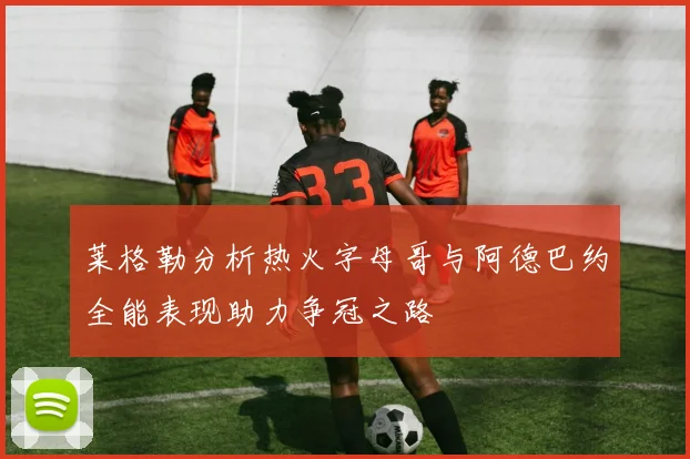莱格勒分析热火字母哥与阿德巴约全能表现助力争冠之路