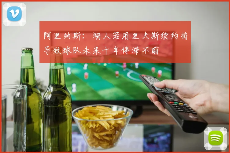 阿里纳斯：湖人若用里夫斯续约将导致球队未来十年停滞不前