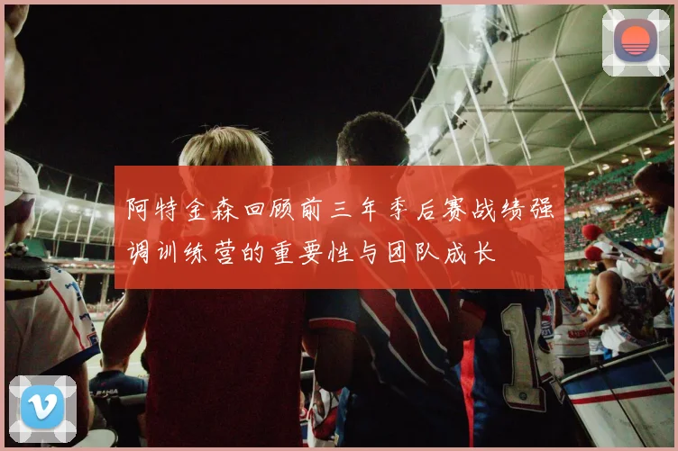阿特金森回顾前三年季后赛战绩强调训练营的重要性与团队成长