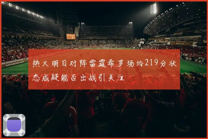 热火明日对阵雷霆希罗场均219分状态成疑能否出战引关注