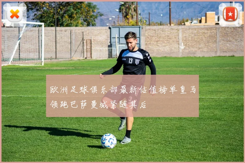 欧洲足球俱乐部最新估值榜单皇马领跑巴萨曼城紧随其后