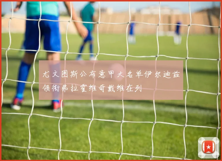 尤文图斯公布意甲大名单伊尔迪兹领衔弗拉霍维奇戴维在列