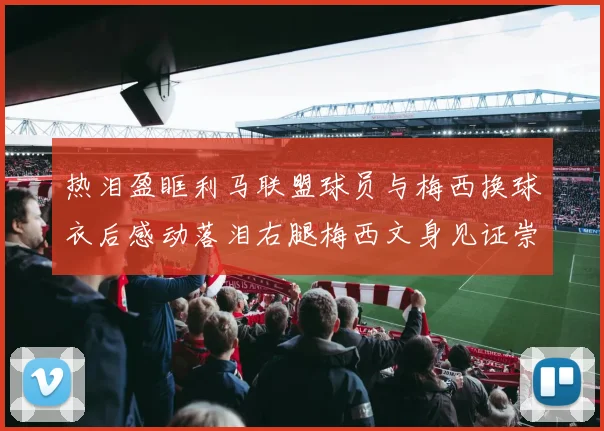 热泪盈眶利马联盟球员与梅西换球衣后感动落泪右腿梅西文身见证崇拜之情