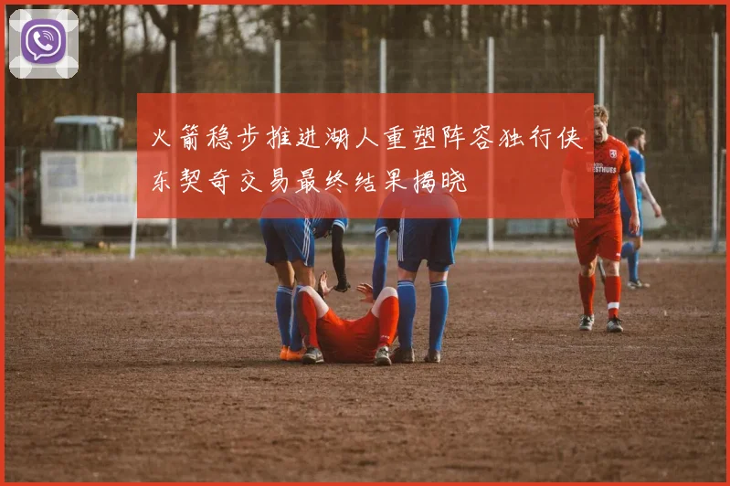 火箭稳步推进湖人重塑阵容独行侠东契奇交易最终结果揭晓