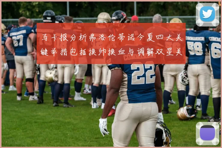 马卡报分析弗洛伦蒂诺今夏四大关键举措包括换帅换血与调解双星关系