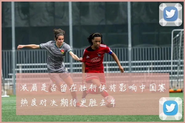 浓眉是否留在独行侠将影响中国赛热度对决期待更胜去年